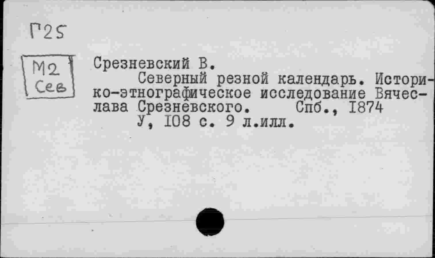 ﻿Г25"
М2. I
Сє& I
Срезневский В.
Северный резной календарь. Истори' ко-этнографическое исследование Вячеслава Срезневского. Спб., 1874
У, 108 с. 9 л.илл.